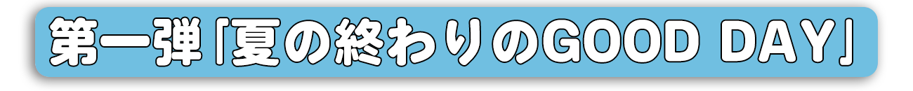 第一弾｢夏の終わりのGOOD DAY｣